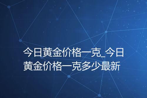今日黄金价格一克_今日黄金价格一克多少最新