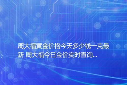 周大福黄金价格今天多少钱一克最新 周大福今日金价实时查询表2023年