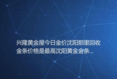 兴隆黄金屋今日金价沈阳那里回收金条价格是最高沈阳黄金金条回收在什么地方