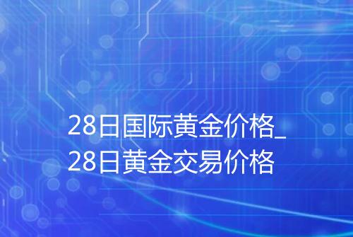 28日国际黄金价格_28日黄金交易价格
