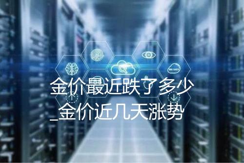 金价最近跌了多少_金价近几天涨势
