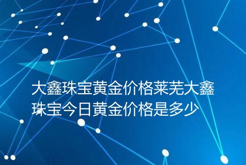 大鑫珠宝黄金价格莱芜大鑫珠宝今日黄金价格是多少