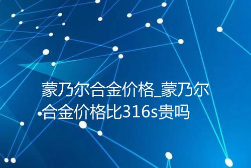 蒙乃尔合金价格_蒙乃尔合金价格比316s贵吗