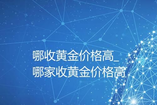 哪收黄金价格高_哪家收黄金价格高