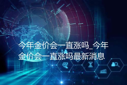 今年金价会一直涨吗_今年金价会一直涨吗最新消息