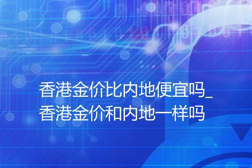 香港金价比内地便宜吗_香港金价和内地一样吗