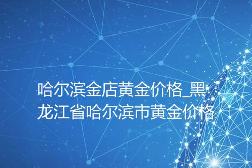 哈尔滨金店黄金价格_黑龙江省哈尔滨市黄金价格