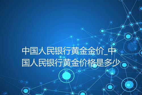 中国人民银行黄金金价_中国人民银行黄金价格是多少
