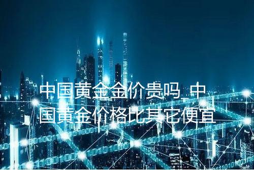 中国黄金金价贵吗_中国黄金价格比其它便宜