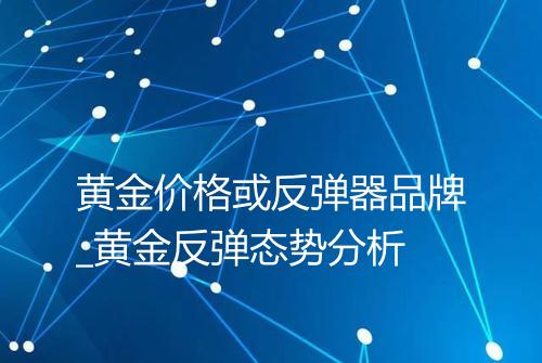 黄金价格或反弹器品牌_黄金反弹态势分析
