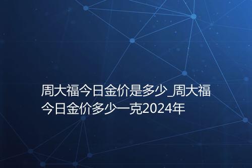 周大福今日金价是多少_周大福今日金价多少一克2024年
