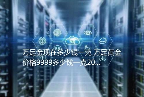 万足金现在多少钱一克 万足黄金价格9999多少钱一克2025