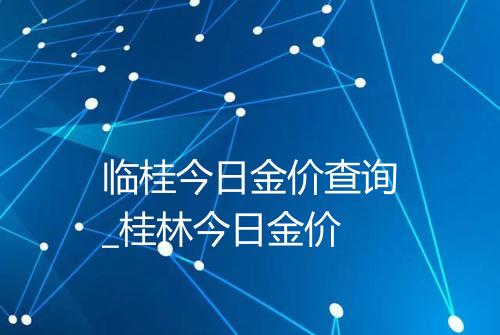 临桂今日金价查询_桂林今日金价