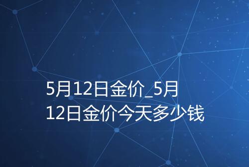 5月12日金价_5月12日金价今天多少钱