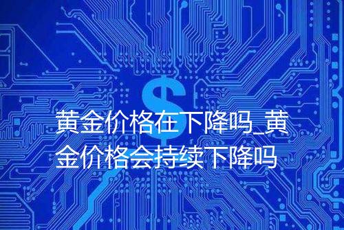 黄金价格在下降吗_黄金价格会持续下降吗