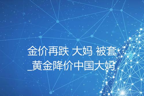 金价再跌 大妈 被套_黄金降价中国大妈