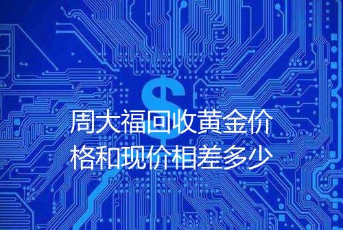周大福回收黄金价格和现价相差多少