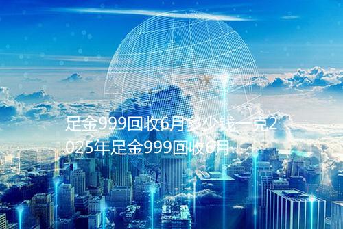 足金999回收6月多少钱一克2025年足金999回收6月价格表