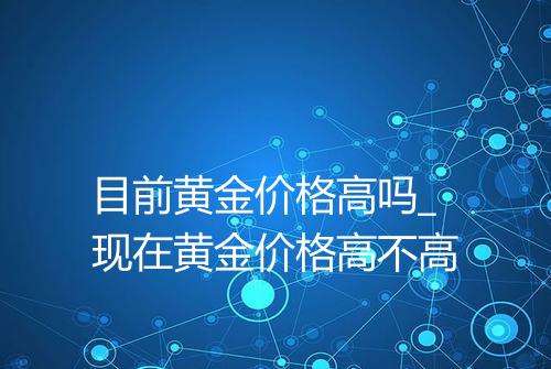 目前黄金价格高吗_现在黄金价格高不高