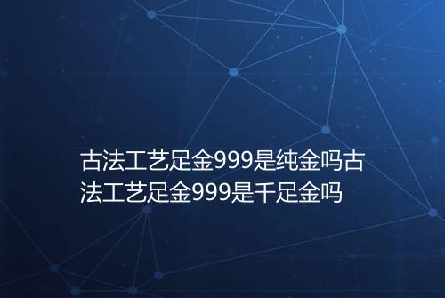 古法工艺足金999是纯金吗古法工艺足金999是千足金吗