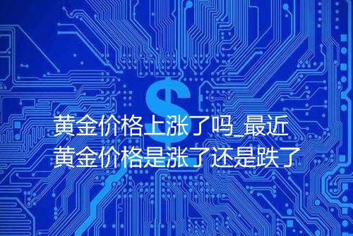 黄金价格上涨了吗_最近黄金价格是涨了还是跌了