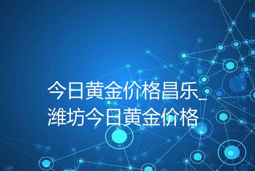 今日黄金价格昌乐_潍坊今日黄金价格