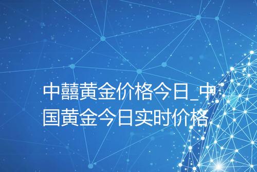 中囍黄金价格今日_中国黄金今日实时价格