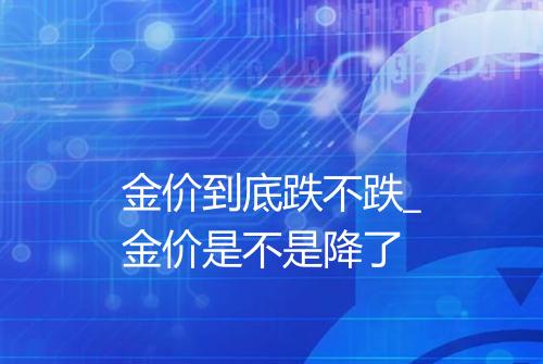 金价到底跌不跌_金价是不是降了