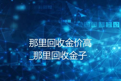 那里回收金价高_那里回收金子