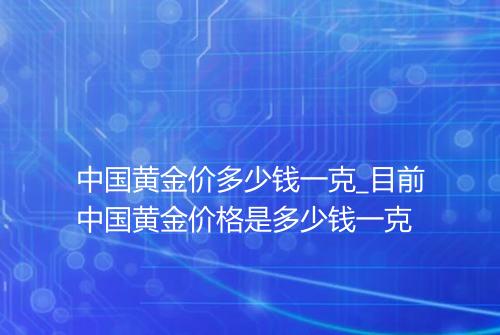 中国黄金价多少钱一克_目前中国黄金价格是多少钱一克