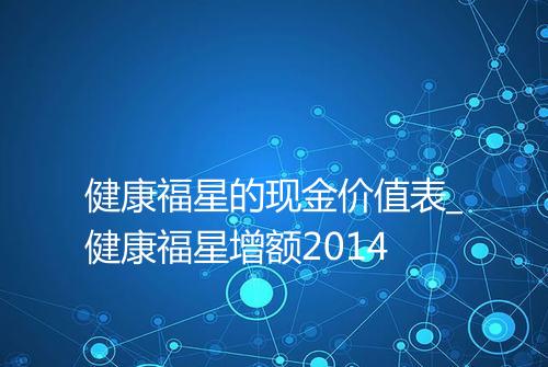 健康福星的现金价值表_健康福星增额2014