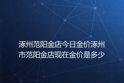 涿州范阳金店今日金价涿州市范阳金店现在金价是多少