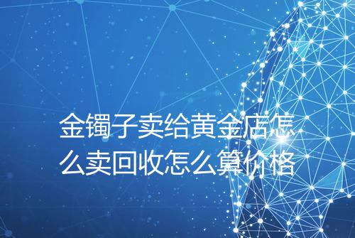金镯子卖给黄金店怎么卖回收怎么算价格