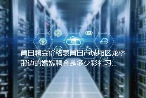 莆田聘金价格表莆田市城厢区龙桥那边的婚嫁聘金是多少彩礼习俗是按女方还是男方家的呢