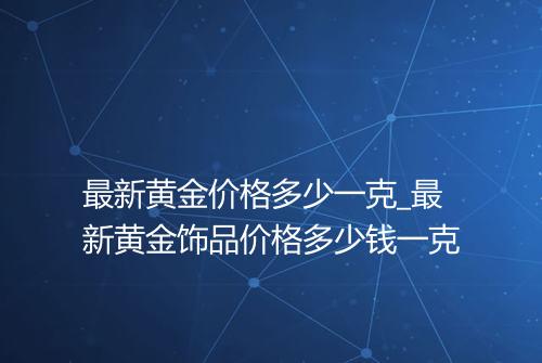 最新黄金价格多少一克_最新黄金饰品价格多少钱一克