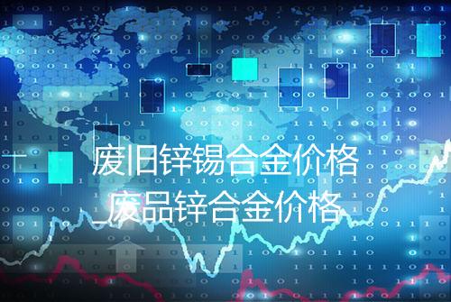 废旧锌锡合金价格_废品锌合金价格