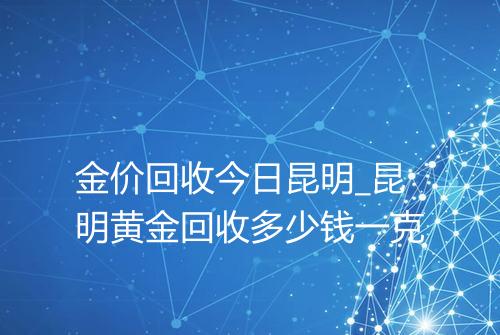金价回收今日昆明_昆明黄金回收多少钱一克