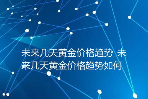 未来几天黄金价格趋势_未来几天黄金价格趋势如何
