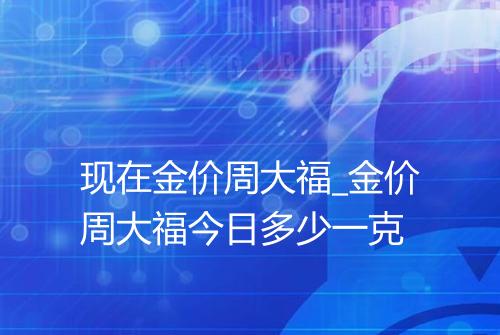 现在金价周大福_金价周大福今日多少一克
