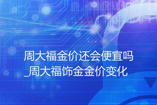 周大福金价还会便宜吗_周大福饰金金价变化