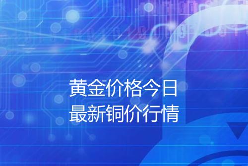 黄金价格今日最新铜价行情