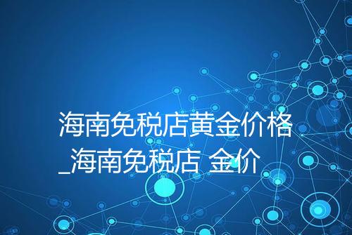 海南免税店黄金价格_海南免税店 金价