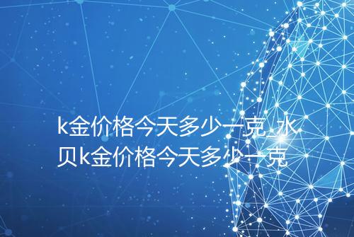 k金价格今天多少一克_水贝k金价格今天多少一克