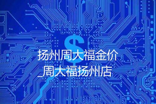 扬州周大福金价_周大福扬州店