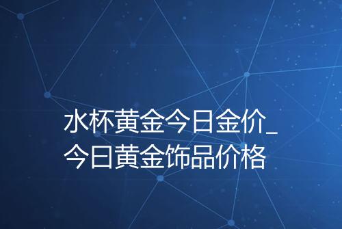 水杯黄金今日金价_今曰黄金饰品价格