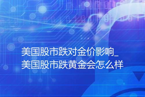 美国股市跌对金价影响_美国股市跌黄金会怎么样