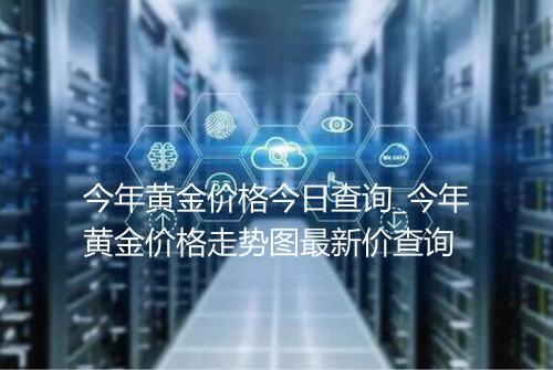 今年黄金价格今日查询_今年黄金价格走势图最新价查询