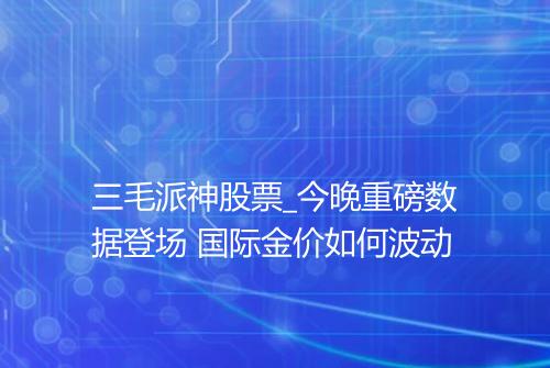 三毛派神股票_今晚重磅数据登场 国际金价如何波动