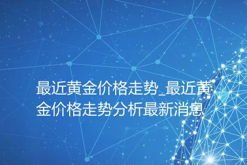 最近黄金价格走势_最近黄金价格走势分析最新消息