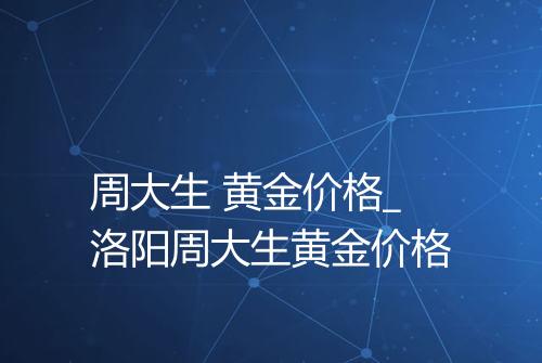 周大生 黄金价格_洛阳周大生黄金价格